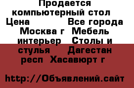 Продается компьютерный стол › Цена ­ 2 000 - Все города, Москва г. Мебель, интерьер » Столы и стулья   . Дагестан респ.,Хасавюрт г.